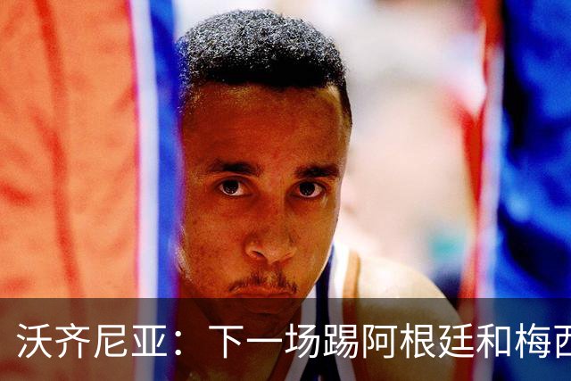 沃齐尼亚：下一场踢阿根廷和梅西是终极荣耀，出线那一刻我乐疯了
